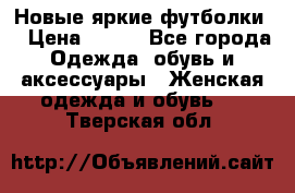 Новые яркие футболки  › Цена ­ 550 - Все города Одежда, обувь и аксессуары » Женская одежда и обувь   . Тверская обл.